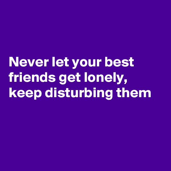 


Never let your best friends get lonely, keep disturbing them



