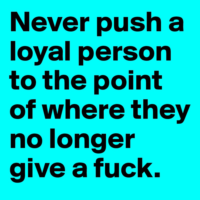 Never push a loyal person to the point of where they no longer give a fuck.