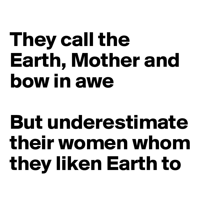 
They call the Earth, Mother and bow in awe

But underestimate their women whom they liken Earth to