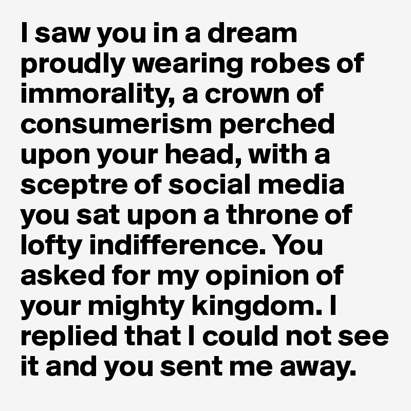 I saw you in a dream proudly wearing robes of immorality, a crown of consumerism perched upon your head, with a sceptre of social media you sat upon a throne of lofty indifference. You asked for my opinion of your mighty kingdom. I replied that I could not see it and you sent me away. 