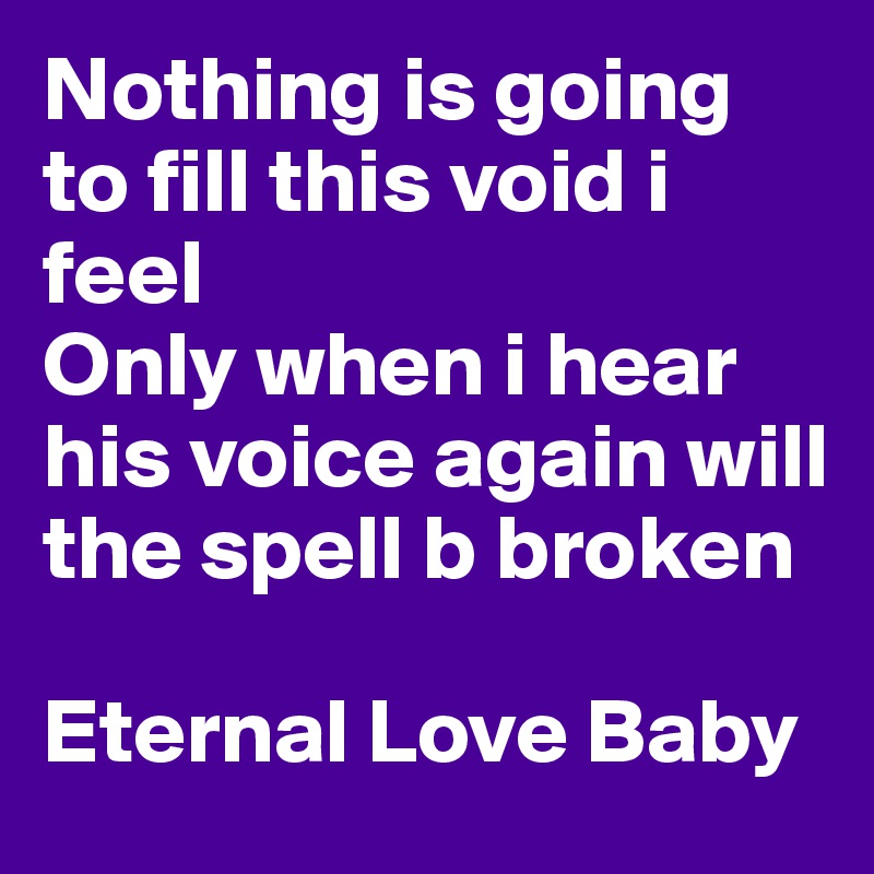 Nothing is going to fill this void i feel
Only when i hear his voice again will the spell b broken

Eternal Love Baby