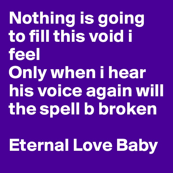 Nothing is going to fill this void i feel
Only when i hear his voice again will the spell b broken

Eternal Love Baby