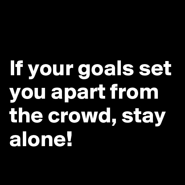 

If your goals set you apart from the crowd, stay alone!