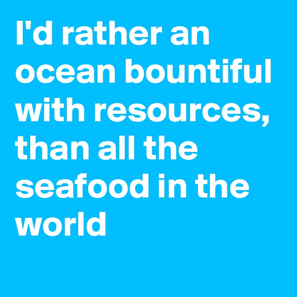 I'd rather an ocean bountiful with resources, than all the seafood in the world  
