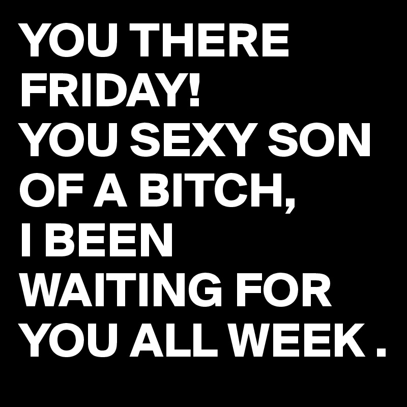 YOU THERE
FRIDAY!
YOU SEXY SON OF A BITCH, 
I BEEN WAITING FOR YOU ALL WEEK .