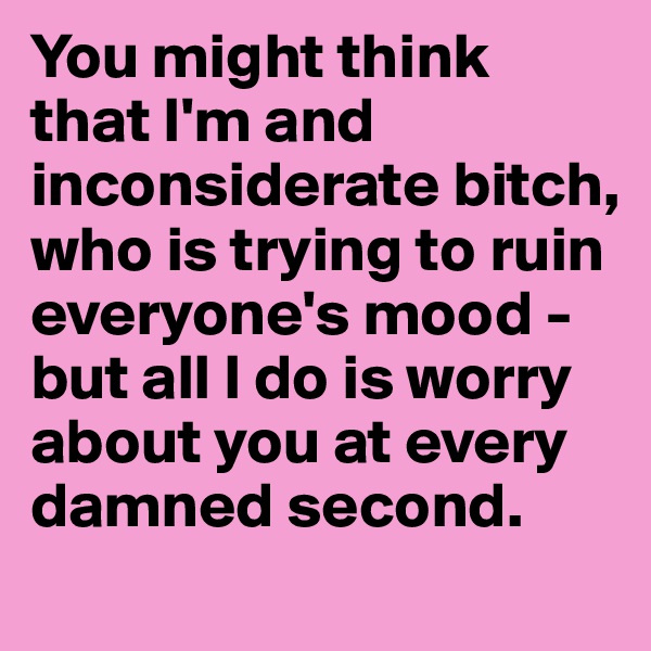 You might think that I'm and inconsiderate bitch, who is trying to ruin everyone's mood - but all I do is worry about you at every damned second.