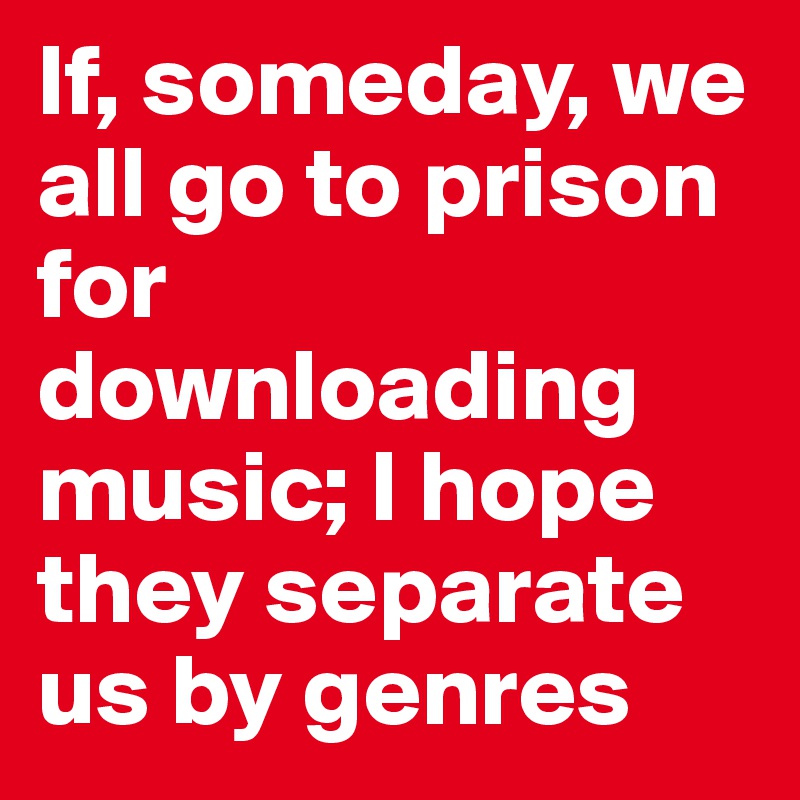 If, someday, we all go to prison for downloading music; I hope they separate us by genres