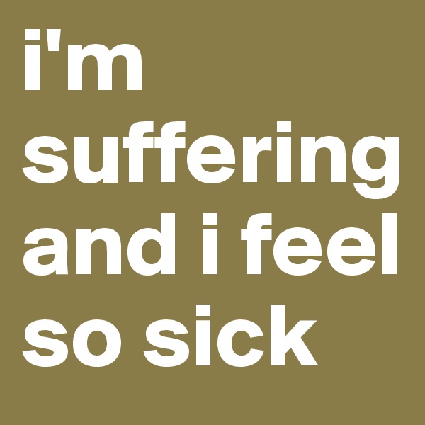 i'm suffering and i feel so sick