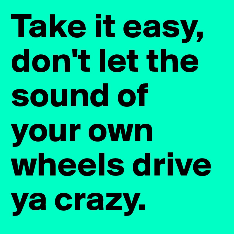 Take it easy, don't let the sound of your own wheels drive ya crazy.