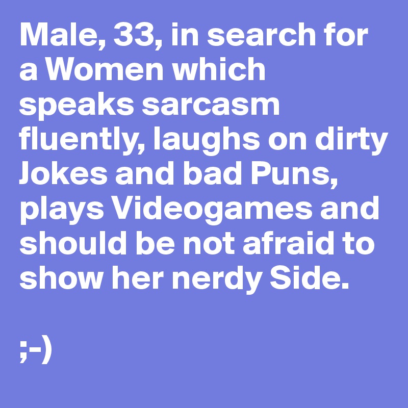Male, 33, in search for a Women which speaks sarcasm fluently, laughs on dirty Jokes and bad Puns, plays Videogames and should be not afraid to show her nerdy Side.

;-)