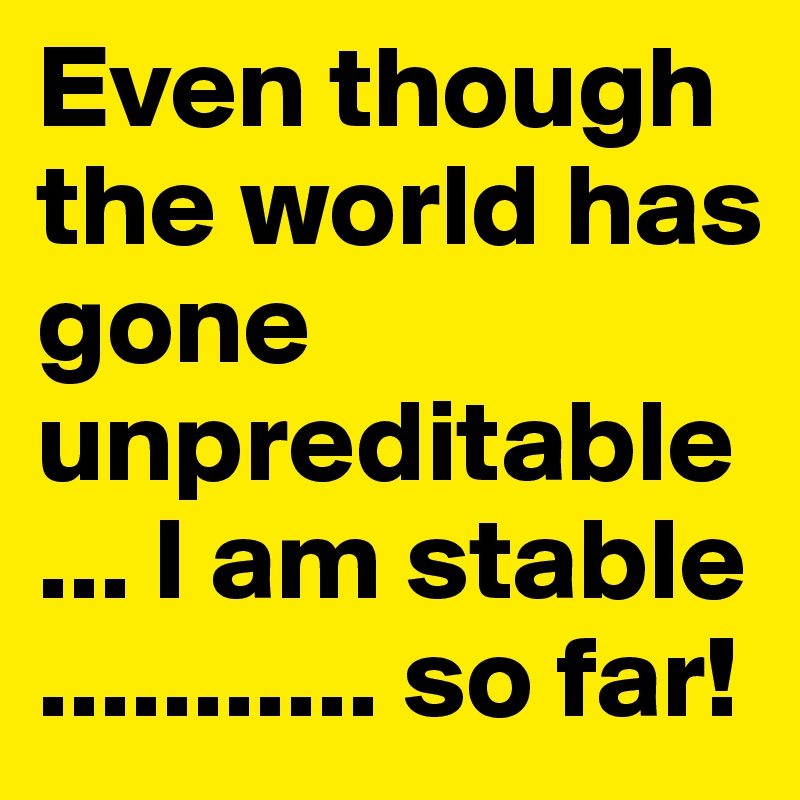 Even though the world has gone unpreditable ... I am stable ........... so far!