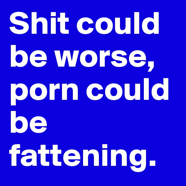 Shit could be worse, porn could be fattening.