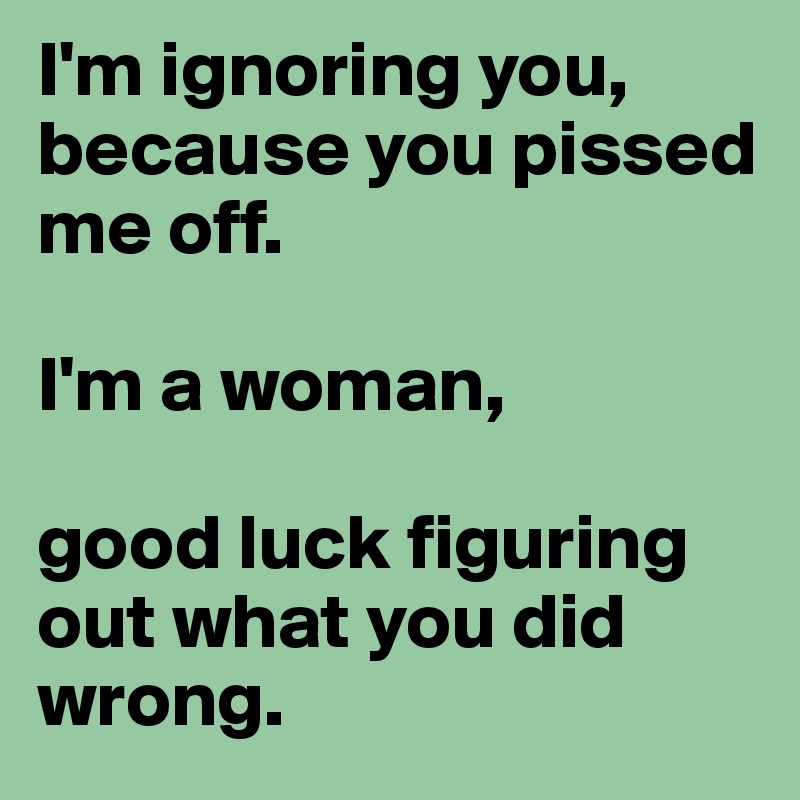 I'm ignoring you, because you pissed me off.

I'm a woman, 

good luck figuring out what you did wrong.
