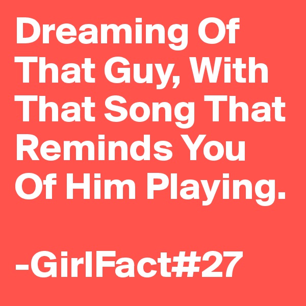 Dreaming Of That Guy, With That Song That Reminds You Of Him Playing.

-GirlFact#27