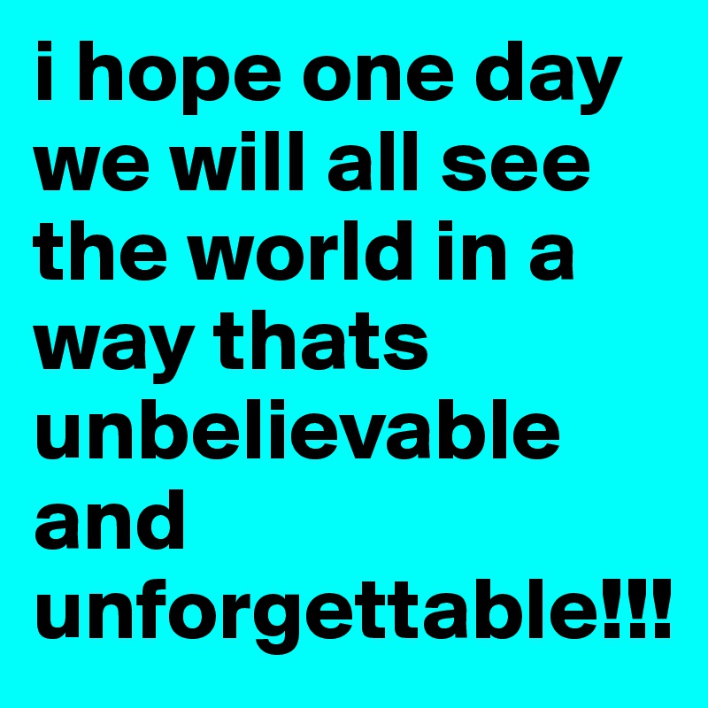 i hope one day we will all see the world in a way thats unbelievable and unforgettable!!!