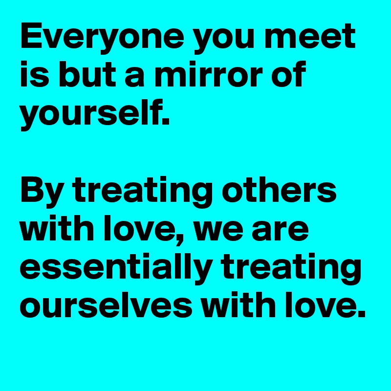 Everyone you meet is but a mirror of yourself.

By treating others with love, we are essentially treating ourselves with love.
