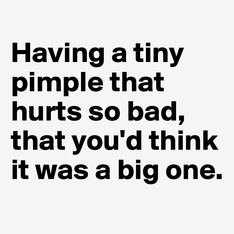 
Having a tiny pimple that hurts so bad,
that you'd think it was a big one. 
