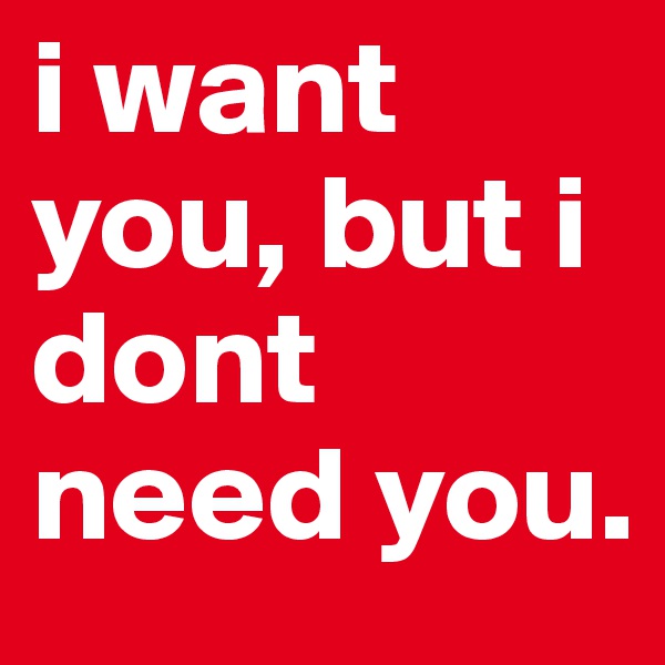 i want you, but i dont need you.