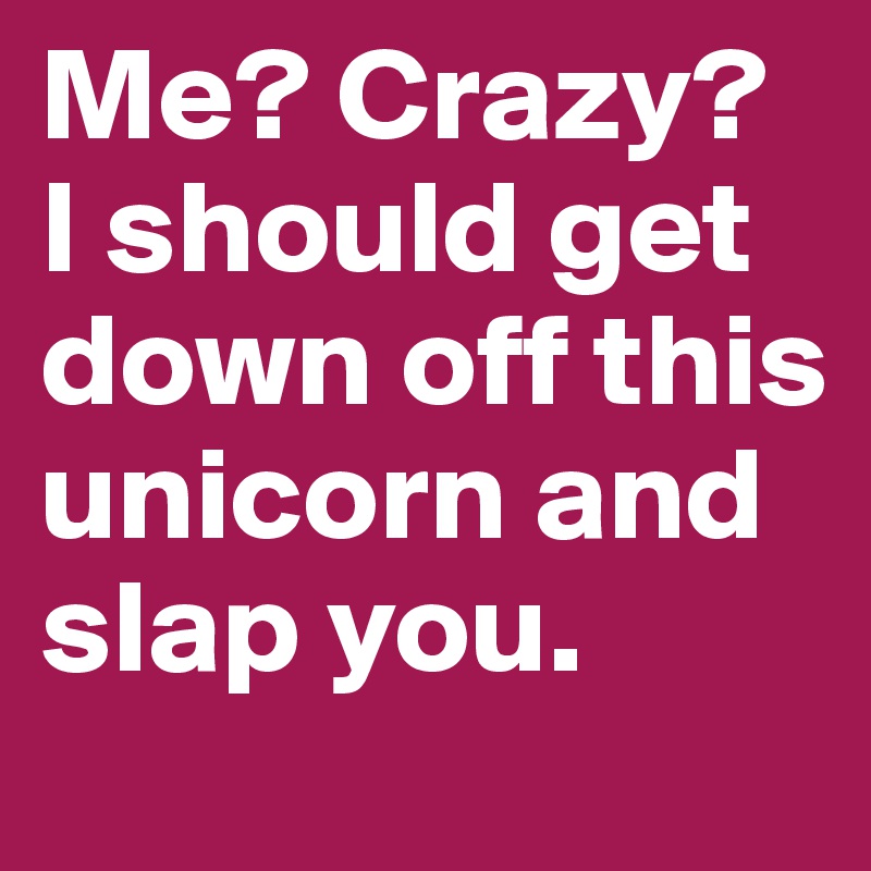 Me? Crazy? I should get down off this unicorn and slap you.