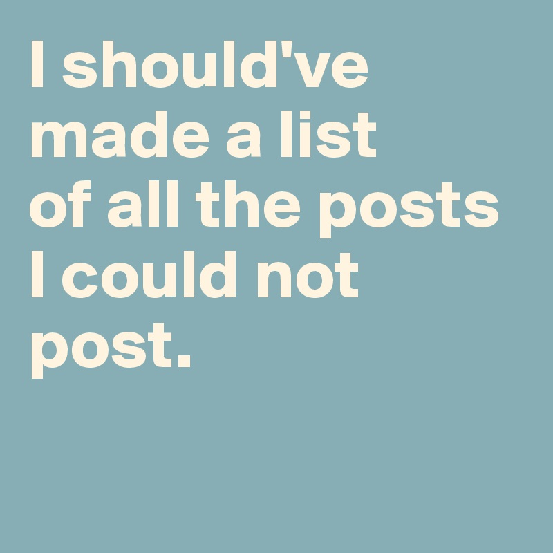 I should've made a list 
of all the posts I could not post. 

