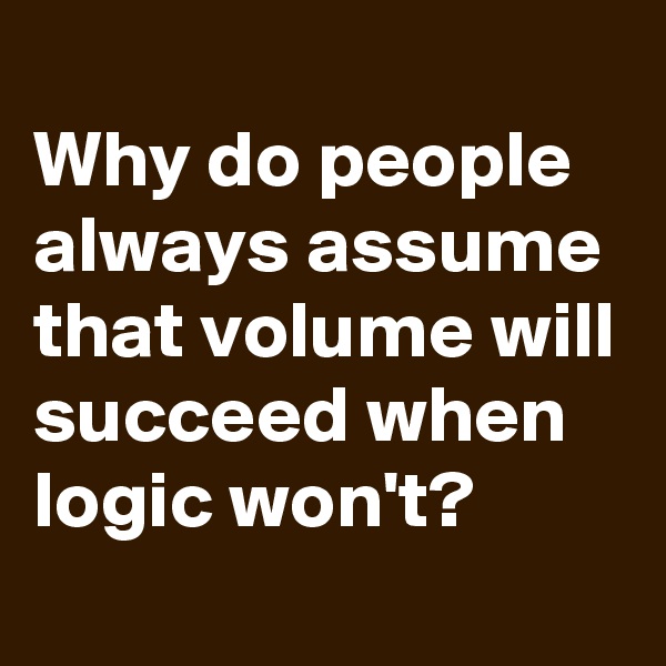 
Why do people always assume that volume will succeed when logic won't?