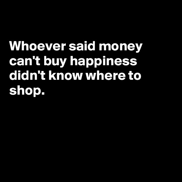 

Whoever said money can't buy happiness  didn't know where to 
shop.




