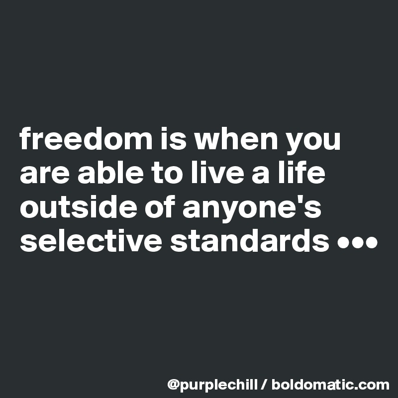 


freedom is when you are able to live a life outside of anyone's selective standards •••


