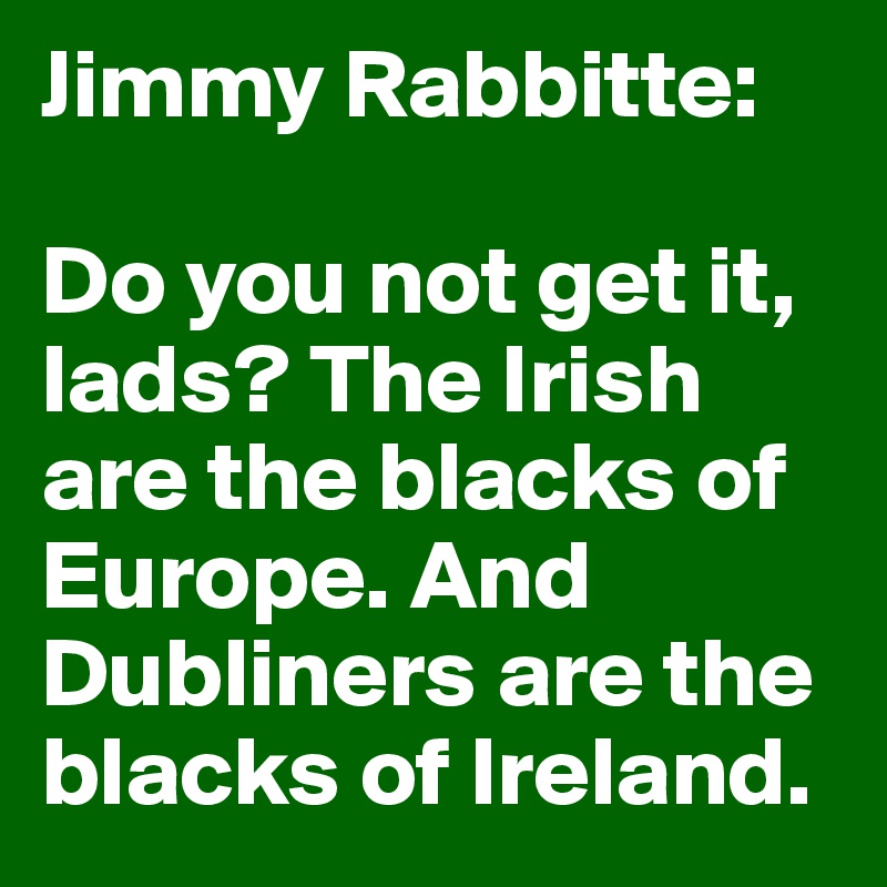 Jimmy Rabbitte:

Do you not get it, lads? The Irish are the blacks of Europe. And Dubliners are the blacks of Ireland.