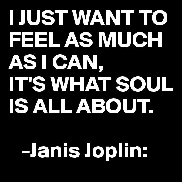 I JUST WANT TO FEEL AS MUCH AS I CAN, 
IT'S WHAT SOUL IS ALL ABOUT.

   -Janis Joplin: