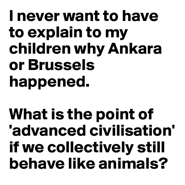 I never want to have to explain to my children why Ankara or Brussels happened.

What is the point of 'advanced civilisation' if we collectively still behave like animals?