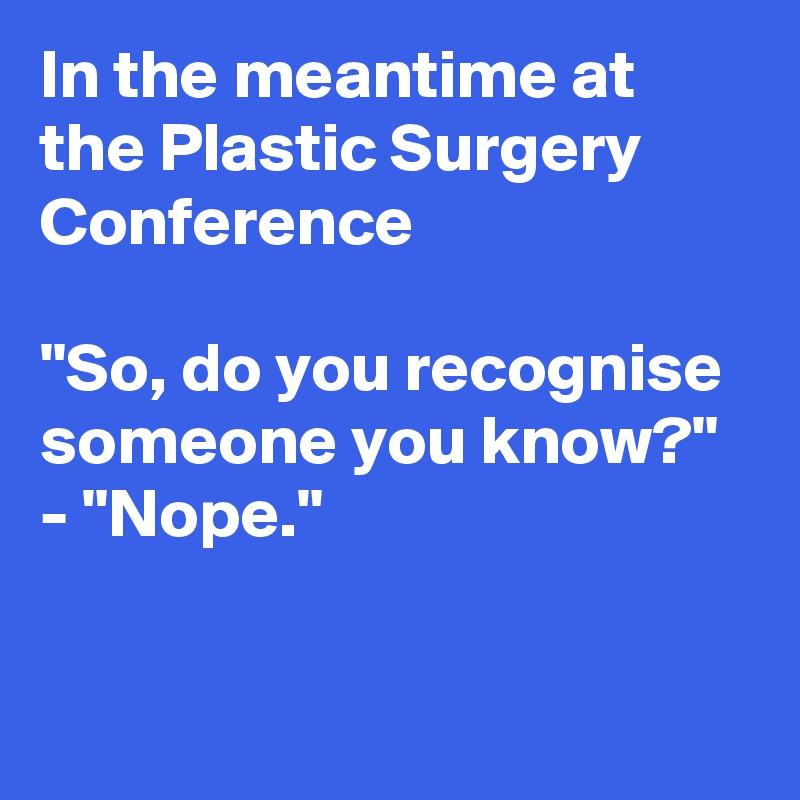 In the meantime at 
the Plastic Surgery Conference 

"So, do you recognise 
someone you know?"
- "Nope."

