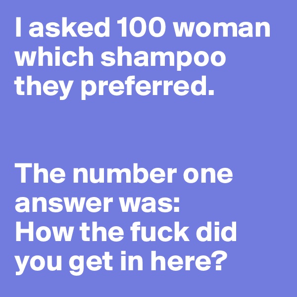 I asked 100 woman which shampoo they preferred.


The number one answer was:
How the fuck did you get in here?