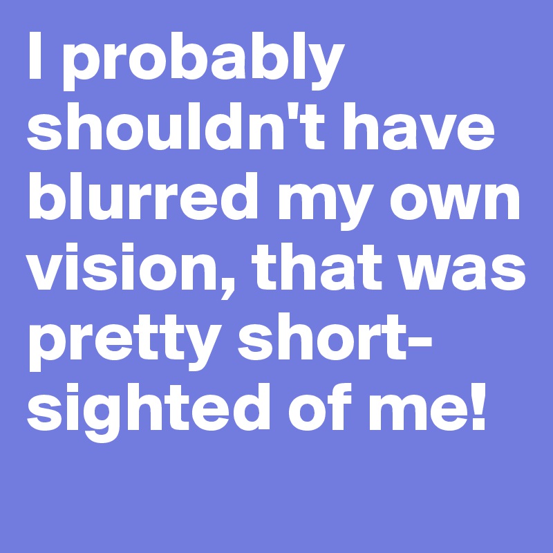 I probably shouldn't have blurred my own vision, that was pretty short-sighted of me!
