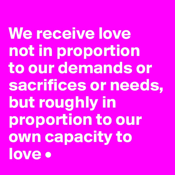 
We receive love
not in proportion
to our demands or sacrifices or needs, but roughly in proportion to our own capacity to love •