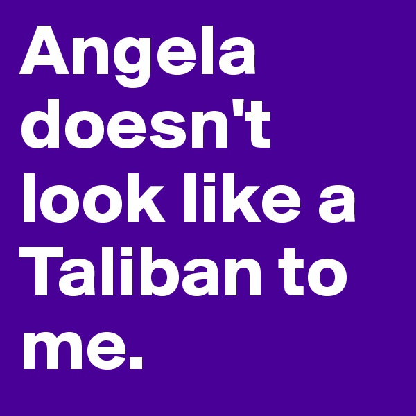 Angela doesn't look like a Taliban to me. 