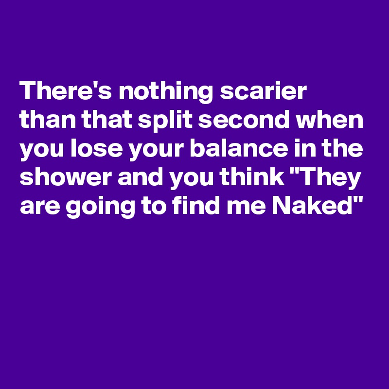 

There's nothing scarier than that split second when you lose your balance in the shower and you think "They are going to find me Naked"




