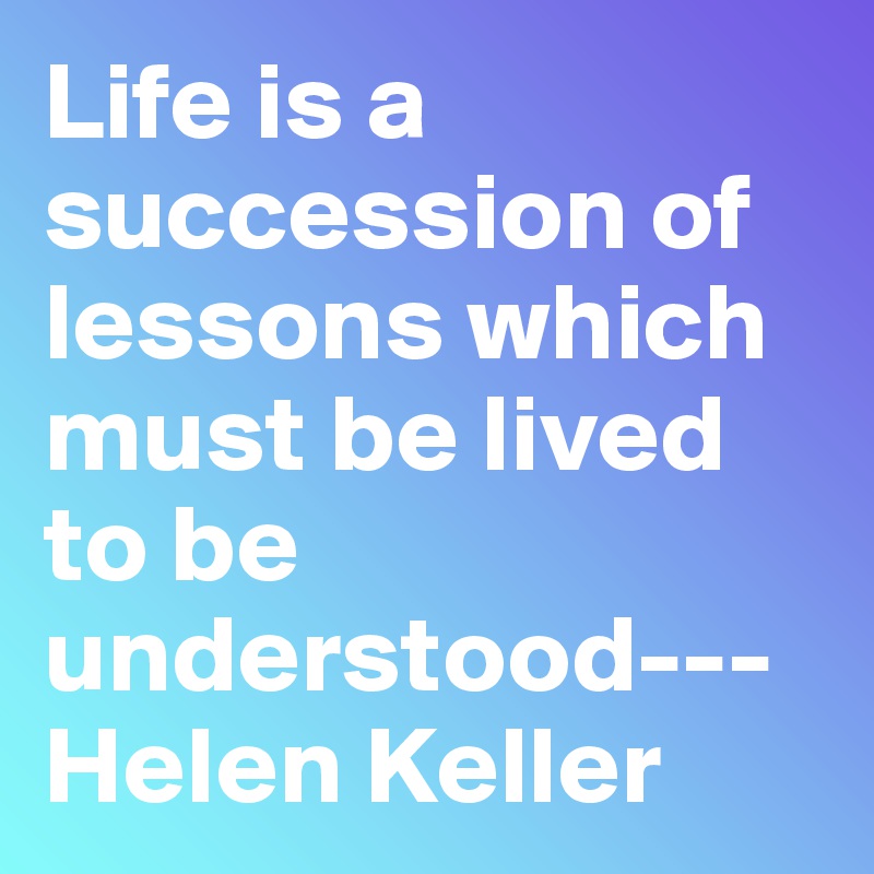Life is a succession of lessons which must be lived to be understood---Helen Keller