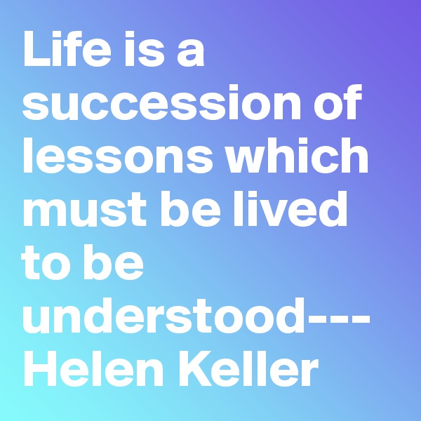 Life is a succession of lessons which must be lived to be understood---Helen Keller