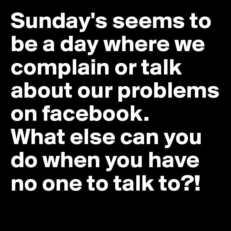 Sunday's seems to be a day where we complain or talk about our problems on facebook. 
What else can you do when you have no one to talk to?! 