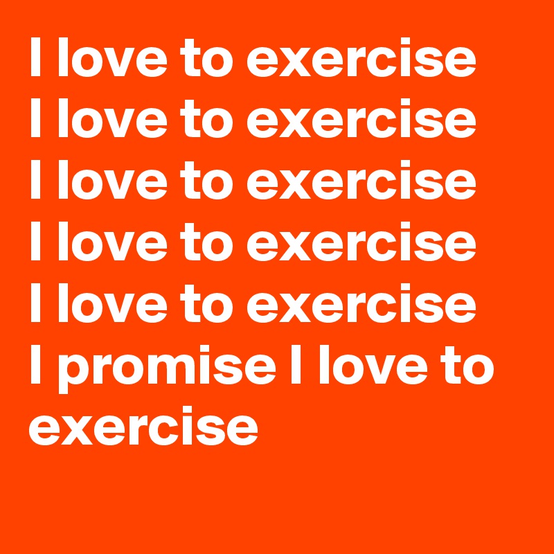 I love to exercise
I love to exercise
I love to exercise 
I love to exercise
I love to exercise
I promise I love to exercise 
