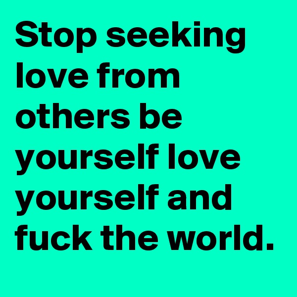 Stop seeking love from others be yourself love yourself and fuck the world.