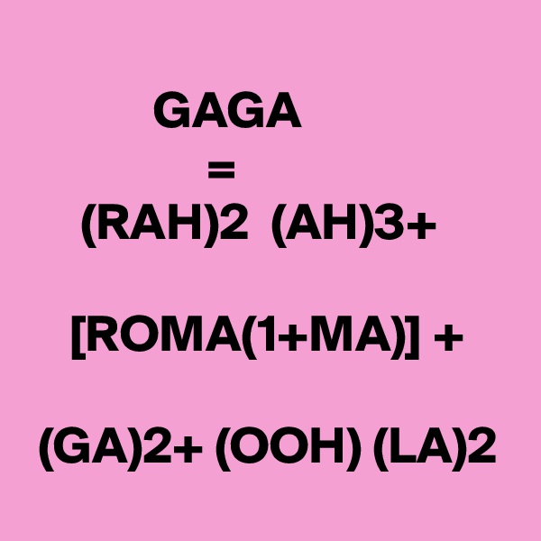 
            GAGA
                 =
     (RAH)2  (AH)3+

    [ROMA(1+MA)] +

 (GA)2+ (OOH) (LA)2