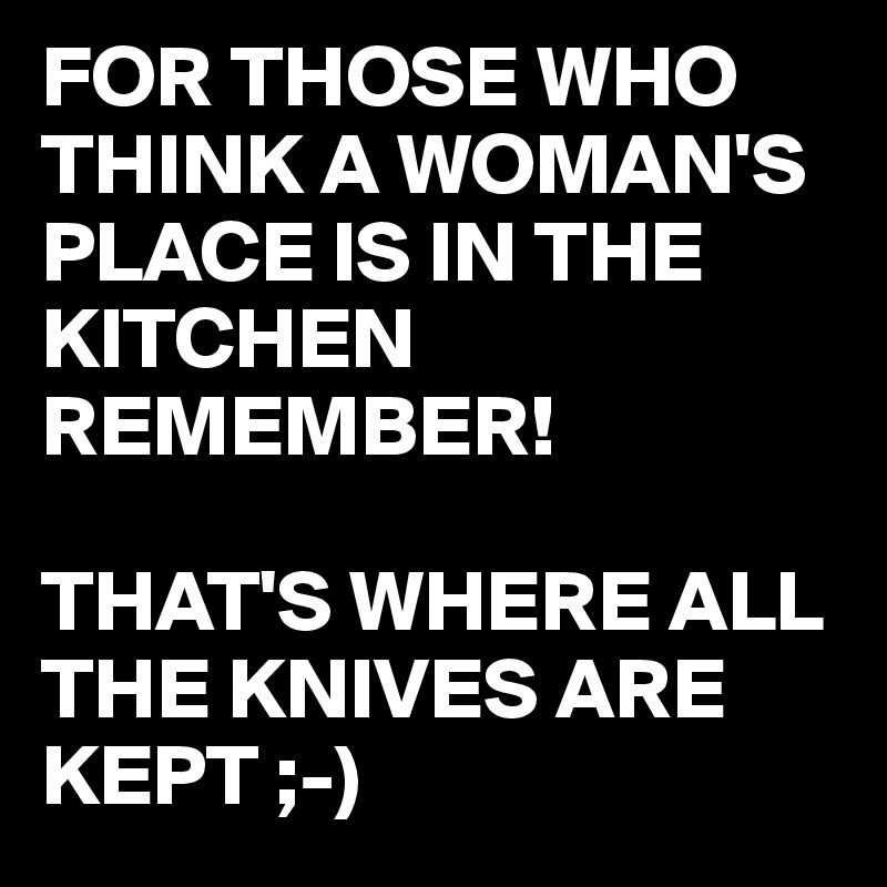 FOR THOSE WHO THINK A WOMAN'S PLACE IS IN THE KITCHEN REMEMBER!

THAT'S WHERE ALL THE KNIVES ARE KEPT ;-)