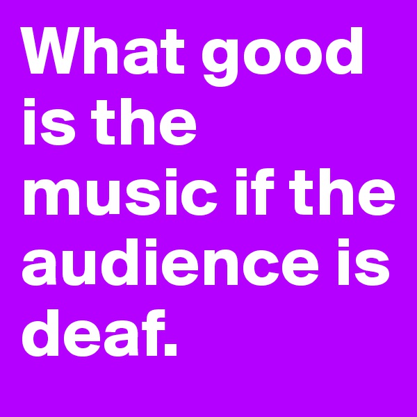 What good is the music if the audience is deaf.