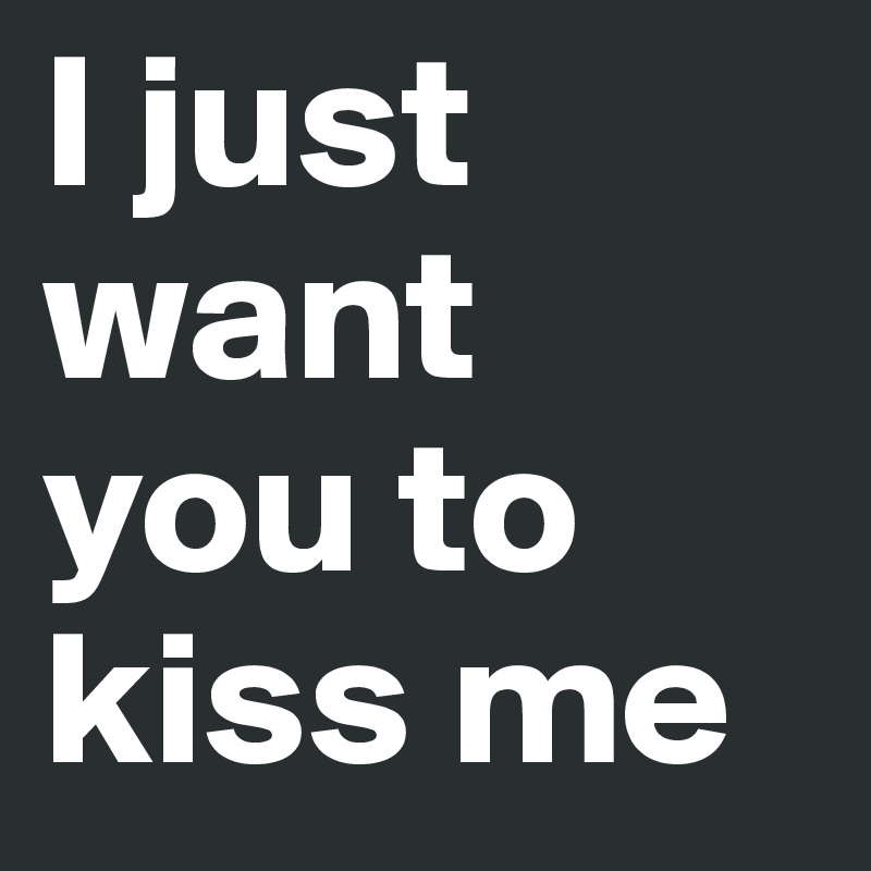 I just want you to kiss me