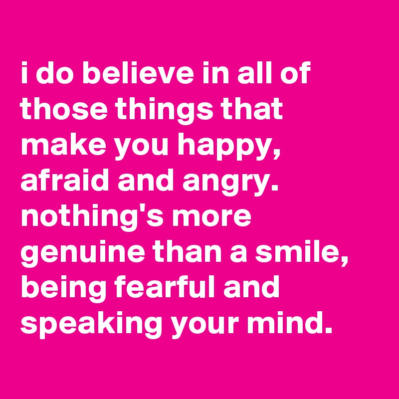 
i do believe in all of those things that make you happy, afraid and angry. nothing's more genuine than a smile, being fearful and speaking your mind.
