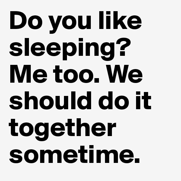 Do you like sleeping? Me too. We should do it together sometime. 