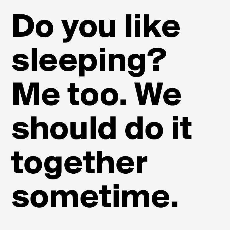 Do you like sleeping? Me too. We should do it together sometime. 