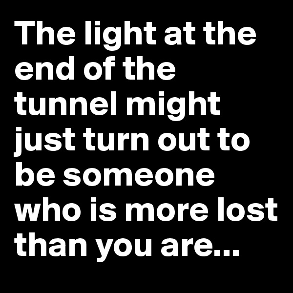 The light at the end of the tunnel might just turn out to be someone who is more lost than you are...