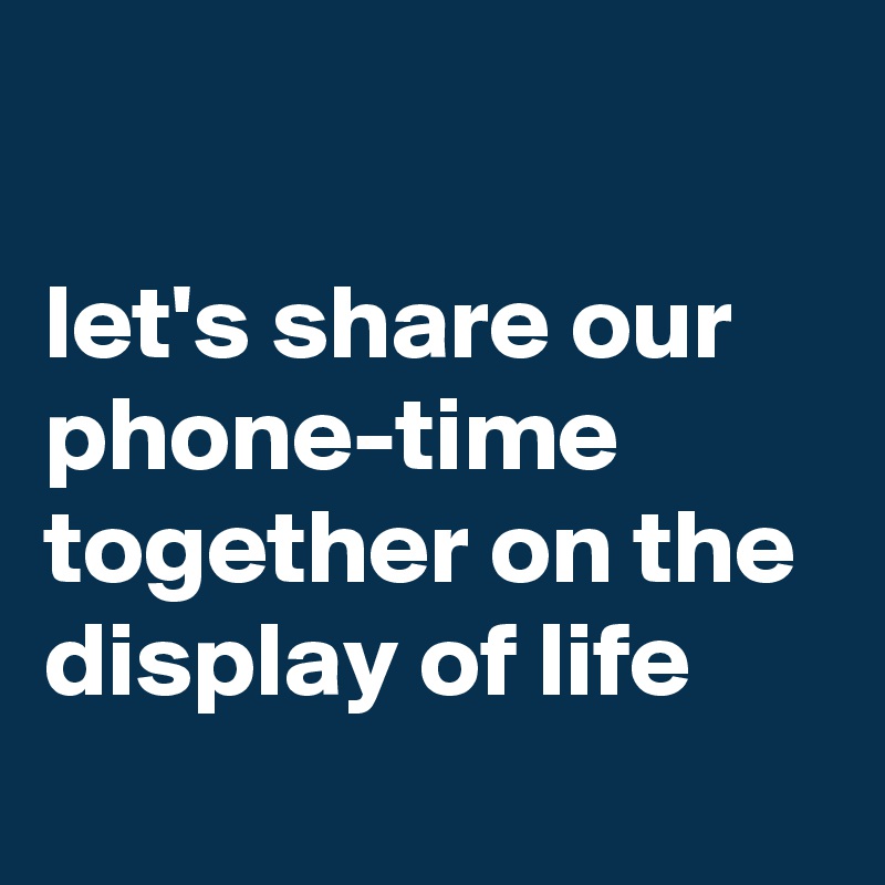 

let's share our phone-time together on the display of life